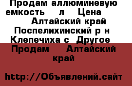 Продам аллюминевую емкость 50 л. › Цена ­ 1 000 - Алтайский край, Поспелихинский р-н, Клепечиха с. Другое » Продам   . Алтайский край